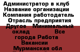 Администратор в клуб › Название организации ­ Компания-работодатель › Отрасль предприятия ­ Другое › Минимальный оклад ­ 23 000 - Все города Работа » Вакансии   . Мурманская обл.,Полярные Зори г.